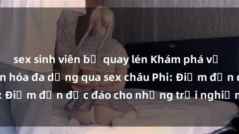 sex sinh viên bị quay lén Khám phá vẻ đẹp tự nhiên và văn hóa đa dạng qua sex châu Phi: Điểm đến độc đáo cho những trải nghiệm khó quên
