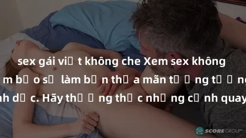 sex gái việt không che Xem sex không che HD miễn phí đảm bảo sẽ làm bạn thỏa mãn tưởng tượng và nhu cầu tình dục. Hãy thưởng thức những cảnh quay hấp dẫn và mãnh liệt ngay bây giờ!
