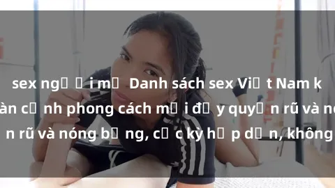 sex người mỹ Danh sách sex Việt Nam không che - Ảnh toàn cảnh phong cách mới đầy quyến rũ và nóng bỏng, cực kỳ hấp dẫn, không thể bỏ qua!