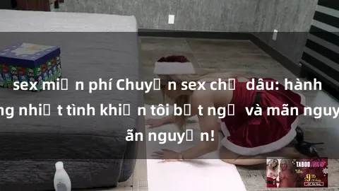 sex miễn phí Chuyện sex chị dâu: hành động nhiệt tình khiến tôi bất ngờ và mãn nguyện!