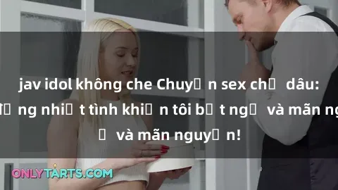 jav idol không che Chuyện sex chị dâu: hành động nhiệt tình khiến tôi bất ngờ và mãn nguyện!