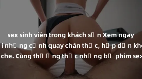 sex sinh viên trong khách sạn Xem ngay phim sex jav HD với những cảnh quay chân thực, hấp dẫn không che. Cùng thưởng thức những bộ phim sex jav HD hot nhất hiện nay!