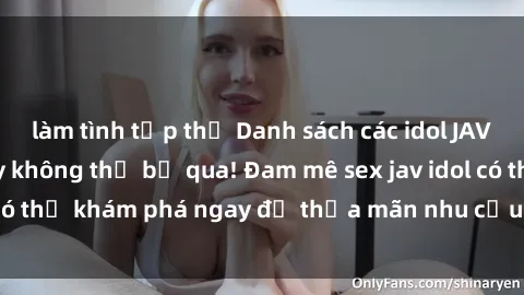 làm tình tập thể Danh sách các idol JAV hot nhất hiện nay không thể bỏ qua! Đam mê sex jav idol có thể khám phá ngay để thỏa mãn nhu cầu giải trí của mình!