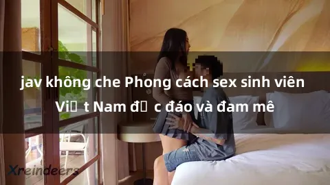 jav không che Phong cách sex sinh viên Việt Nam độc đáo và đam mê