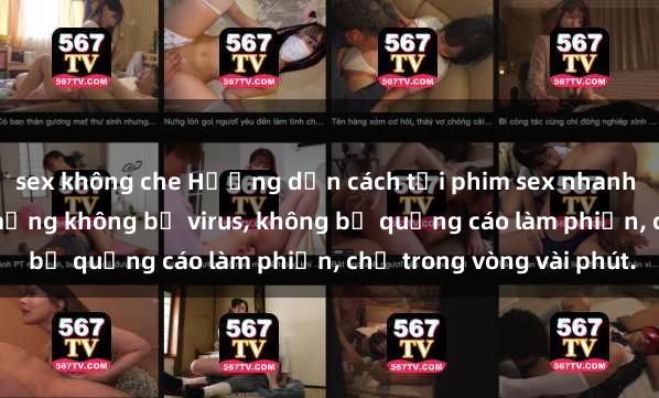 sex không che Hướng dẫn cách tải phim sex nhanh chóng và an toàn trên mạng không bị virus, không bị quảng cáo làm phiền, chỉ trong vòng vài phút.