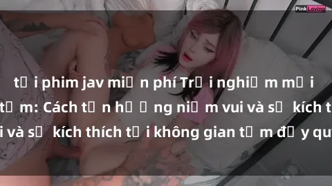 tải phim jav miễn phí Trải nghiệm mới lạ với sex phòng tắm: Cách tận hưởng niềm vui và sự kích thích tại không gian tắm đầy quyến rũ.
