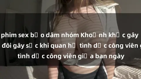 phim sex bạo dâm nhóm Khoảnh khắc gây tranh cãi: Cặp đôi gây sốc khi quan hệ tình dục công viên giữa ban ngày