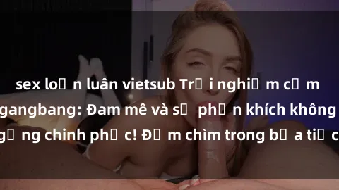 sex loạn luân vietsub Trải nghiệm cảm xúc mới lạ với sex gangbang: Đam mê và sự phấn khích không ngừng chinh phục! Đắm chìm trong bữa tiệc tình dục đầy kích thích.