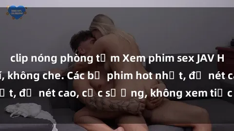 clip nóng phòng tắm Xem phim sex JAV HD online miễn phí, không che. Các bộ phim hot nhất, độ nét cao, cực sướng, không xem tiếc đồng nào!