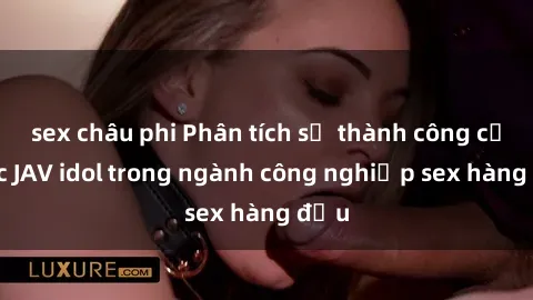 sex châu phi Phân tích sự thành công của các JAV idol trong ngành công nghiệp sex hàng đầu
