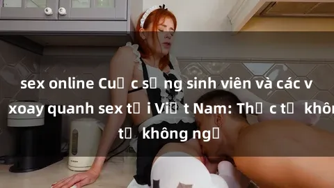 sex online Cuộc sống sinh viên và các vấn đề xoay quanh sex tại Việt Nam: Thực tế không ngờ