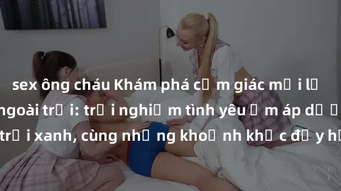 sex ông cháu Khám phá cảm giác mới lạ với sex gái Việt ngoài trời: trải nghiệm tình yêu ấm áp dưới bầu trời xanh, cùng những khoảnh khắc đầy hứng khác không thể phai nhòa.