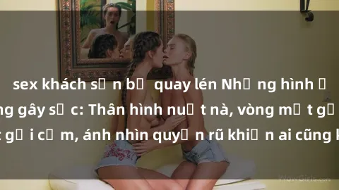 sex khách sạn bị quay lén Những hình ảnh gái xinh lộ hàng gây sốc: Thân hình nuột nà, vòng một gợi cảm, ánh nhìn quyến rũ khiến ai cũng không thể rời mắt!