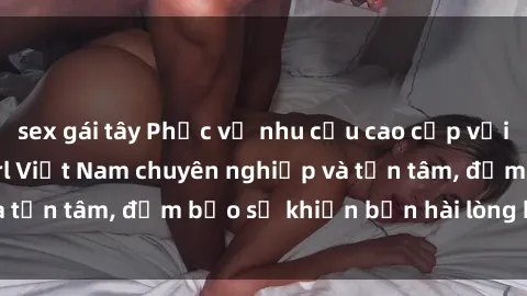 sex gái tây Phục vụ nhu cầu cao cấp với dịch vụ gái call girl Việt Nam chuyên nghiệp và tận tâm, đảm bảo sẽ khiến bạn hài lòng hoàn toàn.