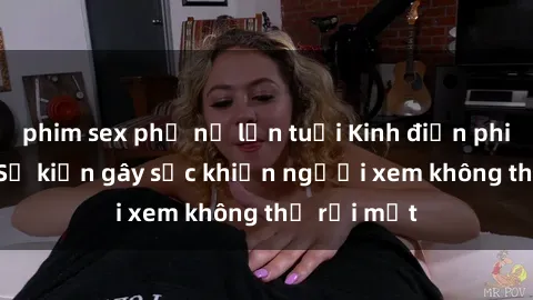 phim sex phụ nữ lớn tuổi Kinh điển phim sex loli: Sự kiện gây sốc khiến người xem không thể rời mắt