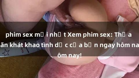 phim sex mới nhất Xem phim sex: Thỏa mãn khát khao tình dục của bạn ngay hôm nay!