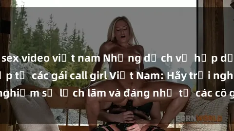sex video việt nam Những dịch vụ hấp dẫn và chuyên nghiệp từ các gái call girl Việt Nam: Hãy trải nghiệm sự lịch lãm và đáng nhớ từ các cô gái này ngay hôm nay!