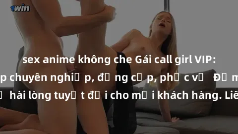 sex anime không che Gái call girl VIP: Dịch vụ người đẹp chuyên nghiệp, đẳng cấp, phục vụ  Đảm bảo sự hài lòng tuyệt đối cho mọi khách hàng. Liên hệ ngay để trải nghiệm!