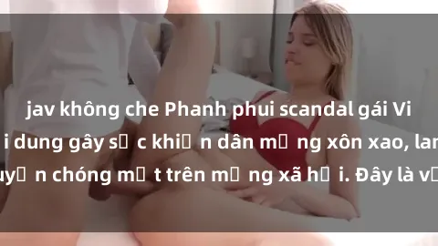 jav không che Phanh phui scandal gái Việt Nam sextape: Nội dung gây sốc khiến dân mạng xôn xao, lan truyền chóng mặt trên mạng xã hội. Đây là vụ việc hot nhất hiện nay!