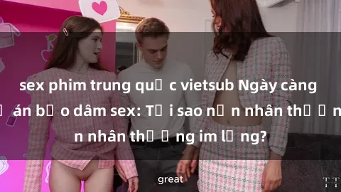 sex phim trung quốc vietsub Ngày càng tăng cao vụ án bạo dâm sex: Tại sao nạn nhân thường im lặng?