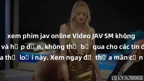 xem phim jav online Video JAV SM không che siêu kích thích và hấp dẫn, không thể bỏ qua cho các tín đồ của thể loại này. Xem ngay để thỏa mãn cơn khát khao tình dục của bạn!