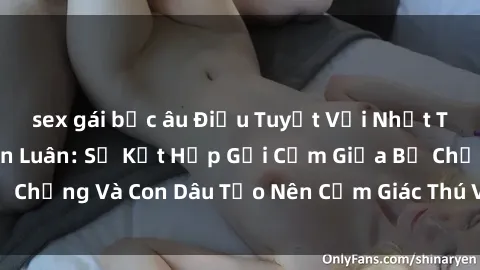 sex gái bắc âu Điều Tuyệt Vời Nhất Trong Phim Sex Loạn Luân: Sự Kết Hợp Gợi Cảm Giữa Bố Chồng Và Con Dâu Tạo Nên Cảm Giác Thú Vị Đến Điên Đảo