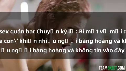 sex quán bar Chuyện kỳ lạ: Bí mật về mối quan hệ 'sex cha con' khiến nhiều người bàng hoàng và không tin vào đây