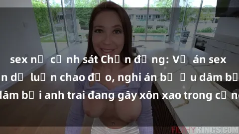 sex nữ cảnh sát Chấn động: Vụ án sex anh em ruột khiến dư luận chao đảo, nghi án bị ấu dâm bởi anh trai đang gây xôn xao trong cộng đồng mạng.