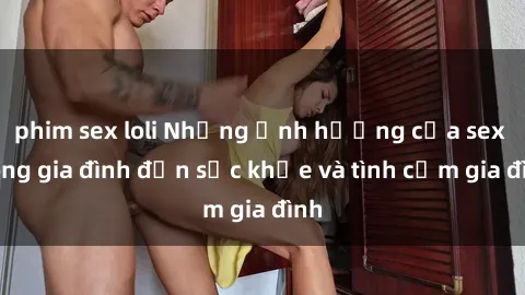 phim sex loli Những ảnh hưởng của sex trong gia đình đến sức khỏe và tình cảm gia đình