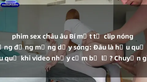 phim sex châu âu Bí mật từ clip nóng phòng tắm khiến cộng đồng mạng dậy sóng: Đâu là hậu quả khi video nhạy cảm bị lộ? Chuyện gì đang xảy ra?