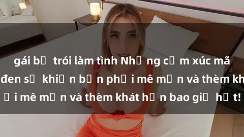 gái bị trói làm tình Những cảm xúc mãnh liệt từ sex Mỹ đen sẽ khiến bạn phải mê mẩn và thèm khát hơn bao giờ hết!