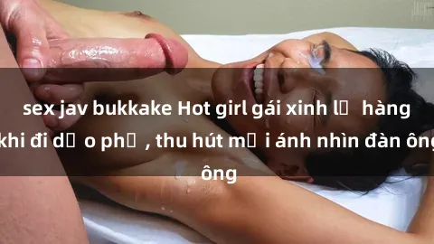 sex jav bukkake Hot girl gái xinh lộ hàng khi đi dạo phố, thu hút mọi ánh nhìn đàn ông