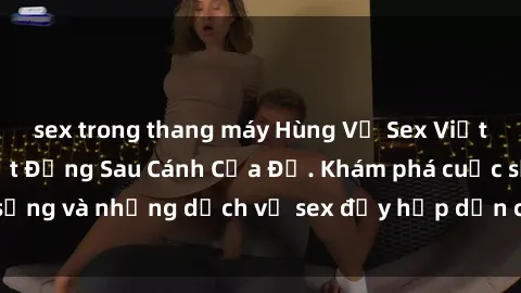 sex trong thang máy Hùng Vỹ Sex Việt Nam: Những Bí Mật Đằng Sau Cánh Cửa Đỏ. Khám phá cuộc sống và những dịch vụ sex đầy hấp dẫn của người Việt Nam.