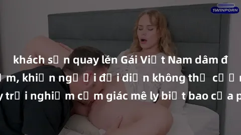 khách sạn quay lén Gái Việt Nam dâm đãng làm tình say đắm, khiến người đối diện không thể cưỡng lại được. Hãy trải nghiệm cảm giác mê ly biết bao của phong cách yêu đương đậm chất dân tộc!