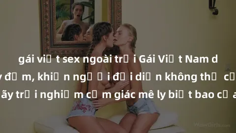 gái việt sex ngoài trời Gái Việt Nam dâm đãng làm tình say đắm, khiến người đối diện không thể cưỡng lại được. Hãy trải nghiệm cảm giác mê ly biết bao của phong cách yêu đương đậm chất dân tộc!