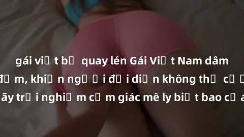 gái việt bị quay lén Gái Việt Nam dâm đãng làm tình say đắm, khiến người đối diện không thể cưỡng lại được. Hãy trải nghiệm cảm giác mê ly biết bao của phong cách yêu đương đậm chất dân tộc!