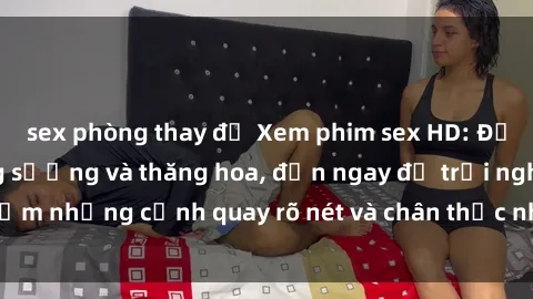 sex phòng thay đồ Xem phim sex HD: Đỉnh cao của sự sung sướng và thăng hoa, đến ngay để trải nghiệm những cảnh quay rõ nét và chân thực nhất. Hãy cùng khám phá!