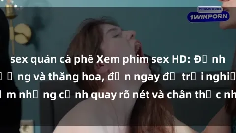 sex quán cà phê Xem phim sex HD: Đỉnh cao của sự sung sướng và thăng hoa, đến ngay để trải nghiệm những cảnh quay rõ nét và chân thực nhất. Hãy cùng khám phá!