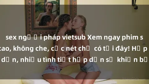 sex người pháp vietsub Xem ngay phim sex full HD đỉnh cao, không che, cực nét chỉ có tại đây! Hấp dẫn, nhiều tình tiết hấp dẫn sẽ khiến bạn thỏa mãn đắm say.