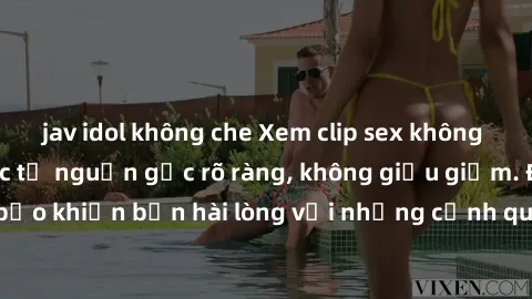 jav idol không che Xem clip sex không che mới - Nguồn gốc từ nguồn gốc rõ ràng, không giấu giếm. Đảm bảo khiến bạn hài lòng với những cảnh quay táo bạo và đầy kích thích.