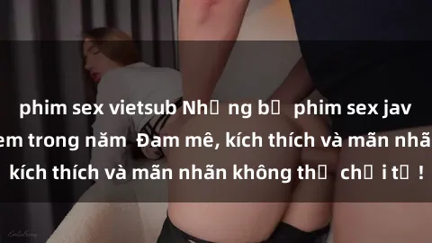 phim sex vietsub Những bộ phim sex jav đỉnh cao phải xem trong năm  Đam mê, kích thích và mãn nhãn không thể chối từ!