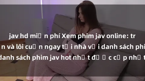 jav hd miễn phí Xem phim jav online: trải nghiệm hấp dẫn và lôi cuốn ngay tại nhà với danh sách phim jav hot nhất được cập nhật liên tục.