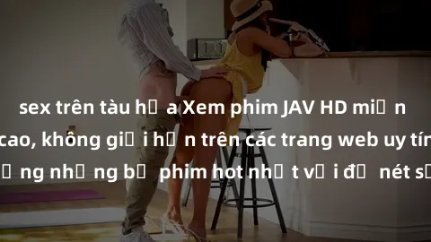 sex trên tàu hỏa Xem phim JAV HD miễn phí chất lượng cao, không giới hạn trên các trang web uy tín. Yên tâm tận hưởng những bộ phim hot nhất với độ nét sắc sảo, đẹp mắt ngay tại nhà. Hãy trải nghiệm n
