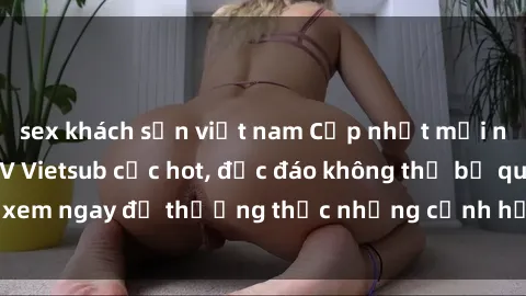 sex khách sạn việt nam Cập nhật mới nhất: Top phim JAV Vietsub cực hot, độc đáo không thể bỏ qua, xem ngay để thưởng thức những cảnh hấp dẫn và đầy kích thích!