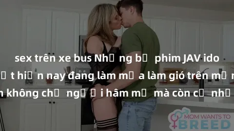 sex trên xe bus Những bộ phim JAV idol không che hot nhất hiện nay đang làm mưa làm gió trên mạng, hấp dẫn không chỉ người hâm mộ mà còn cả những ai mới tìm hiểu về thể loại này!