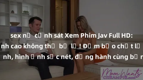 sex nữ cảnh sát Xem Phim Jav Full HD: Những bộ phim đỉnh cao không thể bỏ lỡ! Đảm bảo chất lượng ổn định, hình ảnh sắc nét, đồng hành cùng bạn trong những giây phút thư giãn!