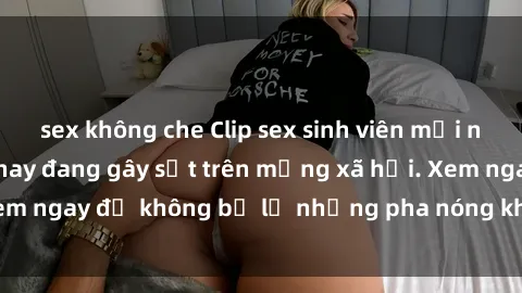 sex không che Clip sex sinh viên mới nhất hot nhất năm nay đang gây sốt trên mạng xã hội. Xem ngay để không bỏ lỡ những pha nóng không thể bỏ qua!