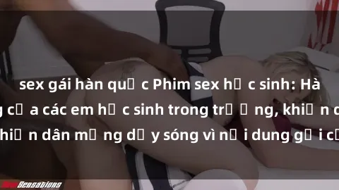 sex gái hàn quốc Phim sex học sinh: Hành động nóng bỏng của các em học sinh trong trường, khiến dân mạng dậy sóng vì nội dung gợi cảm và kích thích.