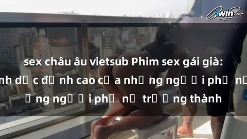 sex châu âu vietsub Phim sex gái già: Trải nghiệm tình dục đỉnh cao của những người phụ nữ trưởng thành