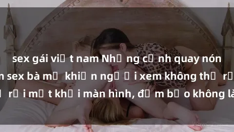 sex gái việt nam Những cảnh quay nóng bỏng trong phim sex bà mẹ khiến người xem không thể rời mắt khỏi màn hình, đảm bảo không làm bạn thất vọng!